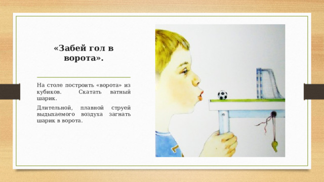 «Забей гол в ворота».   На столе построить «ворота» из кубиков. Скатать ватный шарик. Длительной, плавной струей выдыхаемого воздуха загнать шарик в ворота.