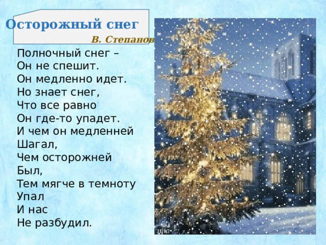 Осторожный снег В. Степанов Полночный снег – Он не спешит. Он медленно идет. Но знает снег, Что все равно Он где-то упадет. И чем он медленней Шагал, Чем осторожней Был, Тем мягче в темноту Упал И нас Не разбудил.