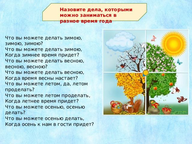 Назовите дела, которыми можно заниматься в разное время года Что вы можете делать зимою, зимою, зимою? Что вы можете делать зимою, Когда зимнее время придет? Что вы можете делать весною, весною, весною? Что вы можете делать весною, Когда время весны настает? Что вы можете летом, да, летом проделать? Что вы можете летом проделать, Когда летнее время придет? Что вы можете осенью, осенью делать? Что вы можете осенью делать, Когда осень к нам в гости придет?