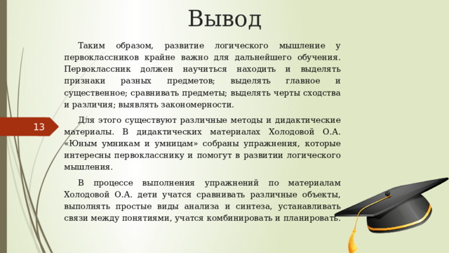 Вывод Таким образом, развитие логического мышление у первоклассников крайне важно для дальнейшего обучения. Первоклассник должен научиться находить и выделять признаки разных предметов; выделять главное и существенное; сравнивать предметы; выделять черты сходства и различия; выявлять закономерности. Для этого существуют различные методы и дидактические материалы. В дидактических материалах Холодовой О.А. «Юным умникам и умницам» собраны упражнения, которые интересны первокласснику и помогут в развитии логического мышления. В процессе выполнения упражнений по материалам Холодовой О.А. дети учатся сравнивать различные объекты, выполнять простые виды анализа и синтеза, устанавливать связи между понятиями, учатся комбинировать и планировать. 5