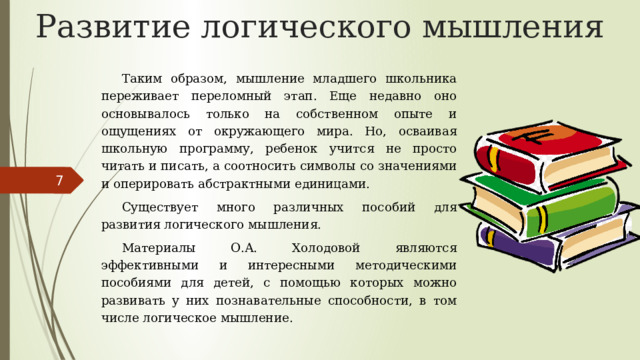 Развитие логического мышления Таким образом, мышление младшего школьника переживает переломный этап. Еще недавно оно основывалось только на собственном опыте и ощущениях от окружающего мира. Но, осваивая школьную программу, ребенок учится не просто читать и писать, а соотносить символы со значениями и оперировать абстрактными единицами. Существует много различных пособий для развития логического мышления. Материалы О.А. Холодовой являются эффективными и интересными методическими пособиями для детей, с помощью которых можно развивать у них познавательные способности, в том числе логическое мышление. 5