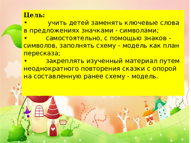 Цель:    учить детей заменять ключевые слова в предложениях значками - символами; •         самостоятельно, с помощью знаков - символов, заполнять схему - модель как план пересказа; •         закреплять изученный материал путем неоднократного повторения сказки с опорой на составленную ранее схему - модель.