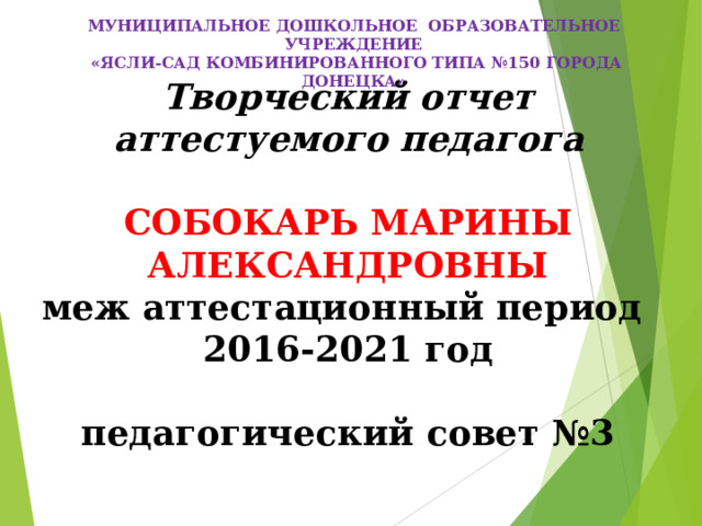 МУНИЦИПАЛЬНОЕ ДОШКОЛЬНОЕ ОБРАЗОВАТЕЛЬНОЕ УЧРЕЖДЕНИЕ  «ЯСЛИ-САД КОМБИНИРОВАННОГО ТИПА №150 ГОРОДА ДОНЕЦКА»  Творческий отчет аттестуемого педагога  СОБОКАРЬ МАРИНЫ АЛЕКСАНДРОВНЫ меж аттестационный период 2016-2021 год  педагогический совет №3