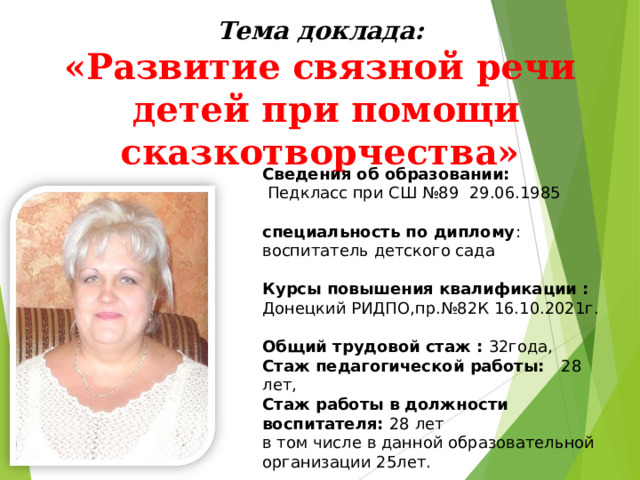 Тема доклада: «Развитие связной речи  детей при помощи сказкотворчества» Сведения об образовании:  Педкласс при СШ №89 29.06.1985  специальность по диплому : воспитатель детского сада  Курсы повышения квалификации : Донецкий РИДПО,пр.№82К 16.10.2021г.  Общий трудовой стаж : 32года, Стаж педагогической работы: 28 лет, Стаж работы в должности воспитателя: 28 лет в том числе в данной образовательной организации 25лет.