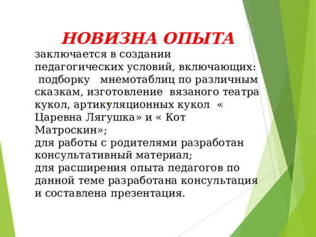 НОВИЗНА ОПЫТА заключается в создании педагогических условий, включающих:  подборку мнемотаблиц по различным сказкам, изготовление вязаного театра кукол, артикуляционных кукол « Царевна Лягушка» и « Кот Матроскин»; для работы с родителями разработан консультативный материал; для расширения опыта педагогов по данной теме разработана консультация и составлена презентация.