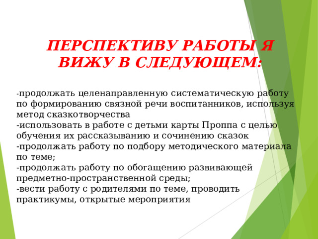 ПЕРСПЕКТИВУ РАБОТЫ Я ВИЖУ В СЛЕДУЮЩЕМ:  - продолжать целенаправленную систематическую работу по формированию связной речи воспитанников, используя метод сказкотворчества -использовать в работе с детьми карты Проппа с целью обучения их рассказыванию и сочинению сказок -продолжать работу по подбору методического материала по теме; -продолжать работу по обогащению развивающей предметно-пространственной среды; -вести работу с родителями по теме, проводить практикумы, открытые мероприятия