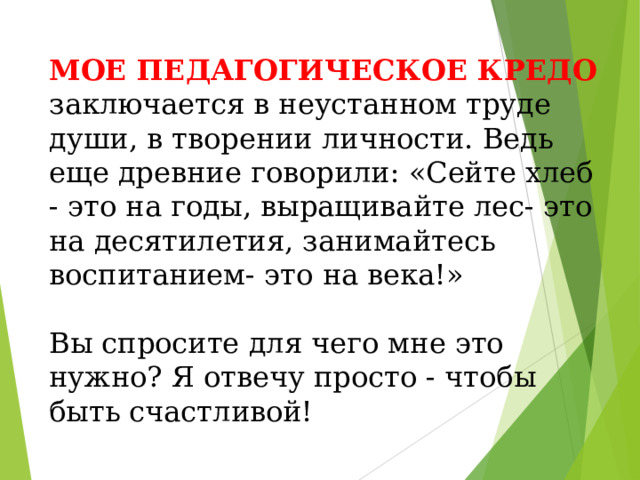 МОЕ ПЕДАГОГИЧЕСКОЕ КРЕДО заключается в неустанном труде души, в творении личности. Ведь еще древние говорили: «Сейте хлеб - это на годы, выращивайте лес- это на десятилетия, занимайтесь воспитанием- это на века!» Вы спросите для чего мне это нужно? Я отвечу просто - чтобы быть счастливой!