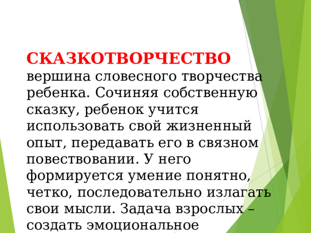 СКАЗКОТВОРЧЕСТВО вершина словесного творчества ребенка. Сочиняя собственную сказку, ребенок учится использовать свой жизненный опыт, передавать его в связном повествовании. У него формируется умение понятно, четко, последовательно излагать свои мысли. Задача взрослых – создать эмоциональное настроение, дать толчок творческому воображению.