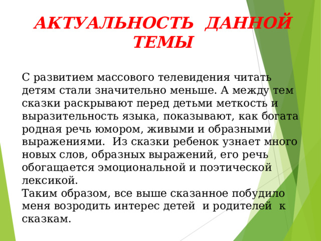 АКТУАЛЬНОСТЬ ДАННОЙ ТЕМЫ  С развитием массового телевидения читать детям стали значительно меньше. А между тем сказки раскрывают перед детьми меткость и выразительность языка, показывают, как богата родная речь юмором, живыми и образными выражениями. Из сказки ребенок узнает много новых слов, образных выражений, его речь обогащается эмоциональной и поэтической лексикой. Таким образом, все выше сказанное побудило меня возродить интерес детей и родителей к сказкам.