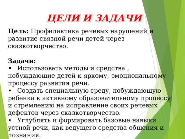 ЦЕЛИ И ЗАДАЧИ   Цель: Профилактика речевых нарушений и развитие связной речи детей через сказкотворчество.  Задачи: •  Использовать методы и средства , побуждающие детей к яркому, эмоциональному процессу развития речи. •  Создать специальную среду, побуждающую ребенка к активному образовательному процессу и стремлению на исправление своих речевых дефектов через сказкотворчество. •  Углублять и формировать базовые навыки устной речи, как ведущего средства общения и познания.