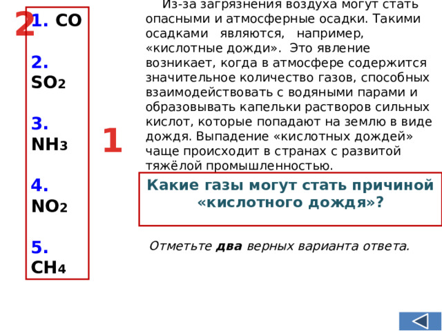 Из-за загрязнения воздуха могут стать опасными и атмосферные осадки. Такими осадками являются, например, «кислотные дожди». Это явление возникает, когда в атмосфере содержится значительное количество газов, способных взаимодействовать с водяными парами и образовывать капельки растворов сильных кислот, которые попадают на землю в виде дождя. Выпадение «кислотных дождей» чаще происходит в странах с развитой тяжёлой промышленностью. 2 1. СО  2. SO 2  3. NH 3  4. NО 2  5. CH 4  1 Какие газы могут стать причиной «кислотного дождя»? Отметьте два верных варианта ответа.