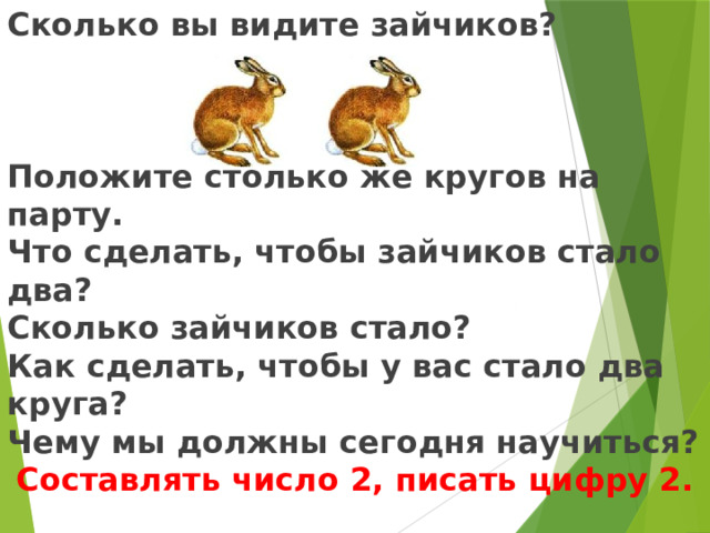 Сколько вы видите зайчиков?    Положите столько же кругов на парту. Что сделать, чтобы зайчиков стало два? Сколько зайчиков стало? Как сделать, чтобы у вас стало два круга? Чему мы должны сегодня научиться? Составлять число 2, писать цифру 2.