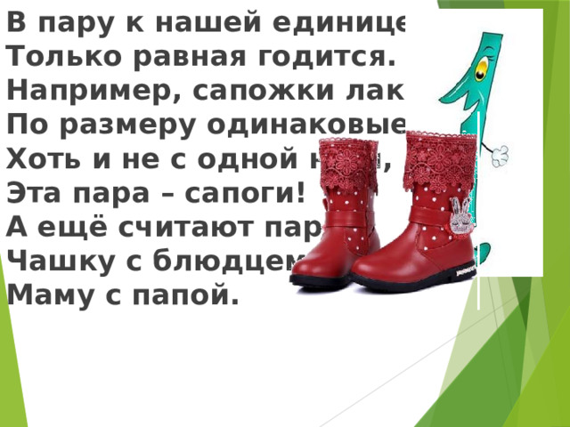 В пару к нашей единице Только равная годится. Например, сапожки лаковые, По размеру одинаковые, Хоть и не с одной ноги, Эта пара – сапоги! А ещё считают парой Чашку с блюдцем, Маму с папой.