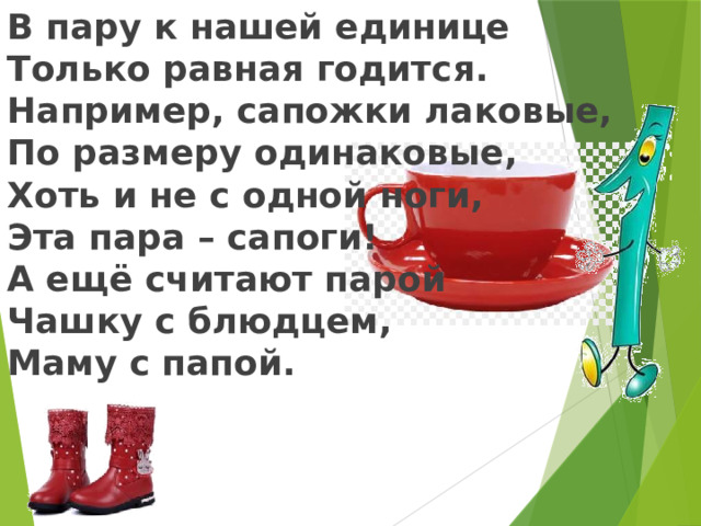 В пару к нашей единице Только равная годится. Например, сапожки лаковые, По размеру одинаковые, Хоть и не с одной ноги, Эта пара – сапоги! А ещё считают парой Чашку с блюдцем, Маму с папой.