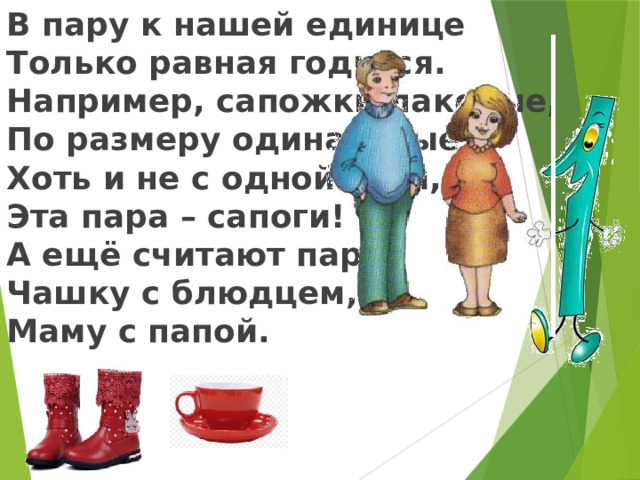 В пару к нашей единице Только равная годится. Например, сапожки лаковые, По размеру одинаковые, Хоть и не с одной ноги, Эта пара – сапоги! А ещё считают парой Чашку с блюдцем, Маму с папой.