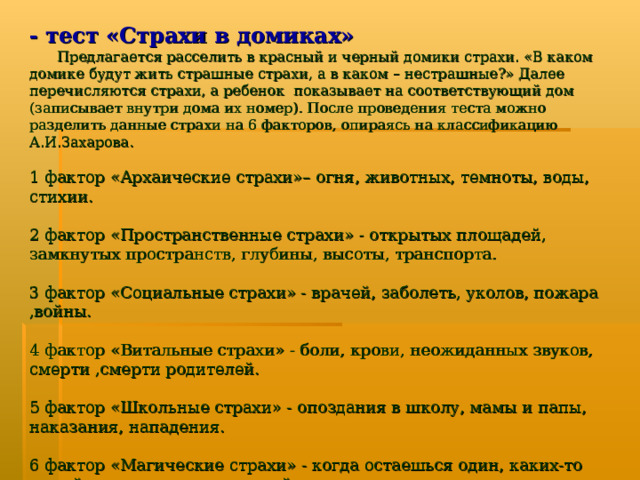 - тест «Страхи в домиках»   Предлагается расселить в красный и черный домики страхи. «В каком домике будут жить страшные страхи, а в каком – нестрашные?» Далее перечисляются страхи, а ребенок показывает на соответствующий дом (записывает внутри дома их номер). После проведения теста можно разделить данные страхи на 6 факторов, опираясь на классификацию А.И.Захарова. 1 фактор «Архаические страхи»– огня, животных, темноты, воды, стихии. 2 фактор «Пространственные страхи» - открытых площадей, замкнутых пространств, глубины, высоты, транспорта. 3 фактор «Социальные страхи» - врачей, заболеть, уколов, пожара ,войны. 4 фактор «Витальные страхи» - боли, крови, неожиданных звуков, смерти ,смерти родителей. 5 фактор «Школьные страхи» - опоздания в школу, мамы и папы, наказания, нападения. 6 фактор «Магические страхи» - когда остаешься один, каких-то людей, сказочных персонажей, перед тем, как заснуть, страшных снов.