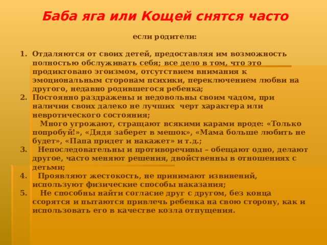 Баба яга или Кощей снятся часто если родители:  Отдаляются от своих детей, предоставляя им возможность полностью обслуживать себя; все дело в том, что это продиктовано эгоизмом, отсутствием внимания к эмоциональным сторонам психики, переключением любви на другого, недавно родившегося ребенка; Постоянно раздражены и недовольны своим чадом, при наличии своих далеко не лучших черт характера или невротического состояния;  Много угрожают, стращают всякими карами вроде: «Только попробуй!», «Дядя заберет в мешок», «Мама больше любить не будет», «Папа придет и накажет» и т.д.; 3. Непоследовательны и противоречивы – обещают одно, делают другое, часто меняют решения, двойственны в отношениях с детьми; 4. Проявляют жестокость, не принимают извинений, используют физические способы наказания; 5. Не способны найти согласие друг с другом, без конца ссорятся и пытаются привлечь ребенка на свою сторону, как и использовать его в качестве козла отпущения.