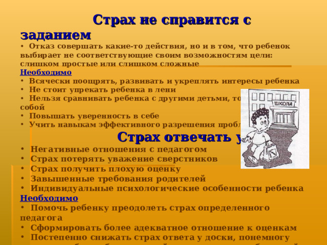 Страх не справится с заданием  Отказ совершать какие-то действия, но и в том, что ребенок выбирает не соответствующие своим возможностям цели: слишком простые или слишком сложные Необходимо  Всячески поощрять, развивать и укреплять интересы ребенка  Не стоит упрекать ребенка в лени  Нельзя сравнивать ребенка с другими детьми, только с самим собой  Повышать уверенность в себе  Учить навыкам эффективного разрешения проблем  Страх отвечать у доски  Негативные отношения с педагогом  Страх потерять уважение сверстников  Страх получить плохую оценку  Завышенные требования родителей  Индивидуальные психологические особенности ребенка Необходимо