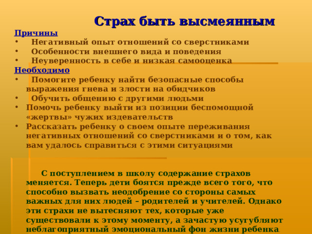 Страх быть высмеянным Причины  Негативный опыт отношений со сверстниками  Особенности внешнего вида и поведения  Неуверенность в себе и низкая самооценка Необходимо  Помогите ребенку найти безопасные способы выражения гнева и злости на обидчиков  Обучить общению с другими людьми Помочь ребенку выйти из позиции беспомощной «жертвы» чужих издевательств Рассказать ребенку о своем опыте переживания негативных отношений со сверстниками и о том, как вам удалось справиться с этими ситуациями    С поступлением в школу содержание страхов меняется. Теперь дети боятся прежде всего того, что способно вызвать неодобрение со стороны самых важных для них людей – родителей и учителей. Однако эти страхи не вытесняют тех, которые уже существовали к этому моменту, а зачастую усугубляют неблагоприятный эмоциональный фон жизни ребенка .