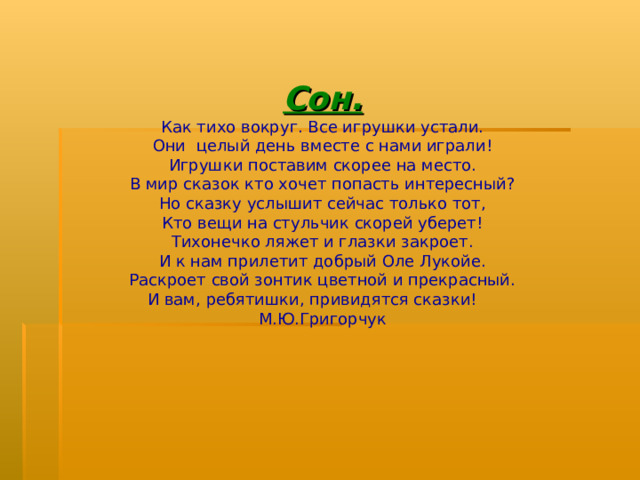 Сон. Как тихо вокруг. Все игрушки устали. Они целый день вместе с нами играли! Игрушки поставим скорее на место. В мир сказок кто хочет попасть интересный? Но сказку услышит сейчас только тот, Кто вещи на стульчик скорей уберет! Тихонечко ляжет и глазки закроет. И к нам прилетит добрый Оле Лукойе. Раскроет свой зонтик цветной и прекрасный. И вам, ребятишки, привидятся сказки! М.Ю.Григорчук