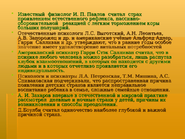 Известный  физиолог И. П. Павлов  считал  страх проявлением естественного рефлекса, пассивно-оборонительной   реакцией с легким торможением коры больших полушарий. Отечественные психологи Л.С. Выготский, А.Н. Леонтьев, А.В. Запорожец и др. и американские учёные Альфред Адлер, Гарри Салливан и др. утверждают, что в ранние годы особое значение имеет удовлетворение витальных потребностей Американский психиатр Гарри Стэк Салливан считал, что в психике любого человека можно разобраться, лишь распутав клубок взаимоотношений, в которых он находится с другими людьми и в которых отчетливо проявляется его индивидуальность. Психологи и психиатры Л.А. Петровская, Т.М. Мишина, А.С. Спиваковская подчеркивали, что распространенная причина появления детских страхов является неправильное воспитание ребенка в семье, сложные семейные отношения. А. И. Захаров впервые в отечественной и мировой практике рассмотрел дневные и ночные страхи у детей, причины их возникновения и способы преодоления. Д.Боулби считал одиночество наиболее глубокой и важной причиной страха.