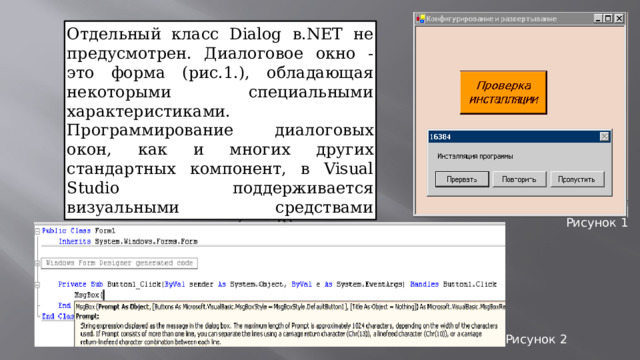 Отдельный класс Dialog в.NET не предусмотрен. Диалоговое окно - это форма (рис.1.), обладающая некоторыми специальными характеристиками. Программирование диалоговых окон, как и многих других стандартных компонент, в Visual Studio поддерживается визуальными средствами программировании (рис.2). Рисунок 1 Рисунок 2