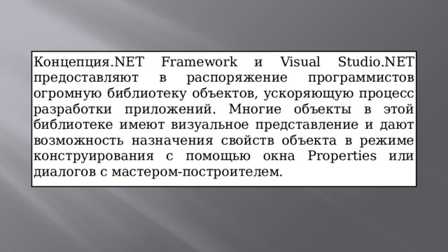 Концепция.NET Framework и Visual Studio.NET предоставляют в распоряжение программистов огромную библиотеку объектов, ускоряющую процесс разработки приложений. Многие объекты в этой библиотеке имеют визуальное представление и дают возможность назначения свойств объекта в режиме конструирования с помощью окна Properties или диалогов с мастером-построителем.