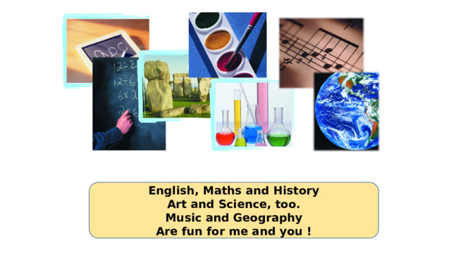 English, Maths and History Art and Science, too. Music and Geography Are fun for me and you !