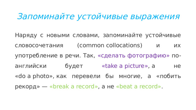 Запоминайте устойчивые выражения Наряду с новыми словами, запоминайте устойчивые словосочетания (common collocations) и их употребление в речи. Так, «сделать фотографию» по-английски будет «take a picture» , а не «do a photo», как перевели бы многие, а «побить рекорд» — «break a record» , a не «beat a record» .