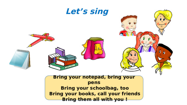 Let’s sing Bring your notepad, bring your pens  Bring your schoolbag, too  Bring your books, call your friends  Bring them all with you !