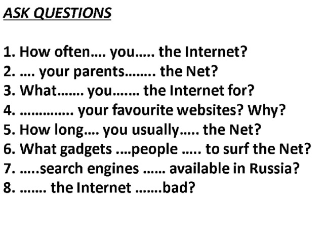 ASK QUESTIONS   1. How often…. you….. the Internet?  2. …. your parents…….. the Net?  3. What……. you….… the Internet for?  4. ………….. your favourite websites? Why?  5. How long…. you usually….. the Net?  6. What gadgets .…people ….. to surf the Net?  7. …..search engines …… available in Russia?  8. ……. the Internet …….bad?