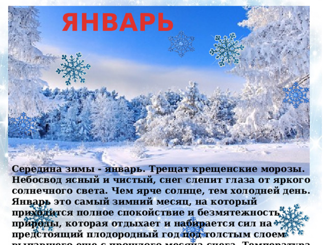 ЯНВАРЬ Середина зимы - январь. Трещат крещенские морозы. Небосвод ясный и чистый, снег слепит глаза от яркого солнечного света. Чем ярче солнце, тем холодней день. Январь это самый зимний месяц, на который приходится полное спокойствие и безмятежность природы, которая отдыхает и набирается сил на предстоящий плодородный год под толстым слоем выпавшего еще с прошлого месяца снега. Температура ровная без резких скачков.