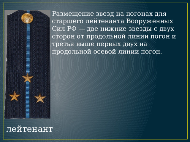 Размещение звезд на погонах для старшего лейтенанта Вооруженных Сил РФ — две нижние звезды с двух сторон от продольной линии погон и третья выше первых двух на продольной осевой линии погон. Старший лейтенант