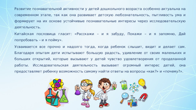 Развитие познавательной активности у детей дошкольного возраста особенно актуальна на современном этапе, так как она развивает детскую любознательность, пытливость ума и формирует на их основе устойчивые познавательные интересы через исследовательскую деятельность. Китайская пословица гласит: «Расскажи – и я забуду, Покажи – и я запомню, Дай попробовать – и я пойму». Усваивается все прочно и надолго тогда, когда ребенок слышит, видит и делает сам. Благодаря опытам дети испытывают большую радость, удивление от своих маленьких и больших открытий, которые вызывают у детей чувство удовлетворения от проделанной работы. Исследовательская деятельность вызывает огромный интерес детей, она предоставляет ребенку возможность самому найти ответы на вопросы «как?» и «почему?».