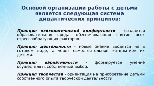 Основой организации работы с детьми является следующая система дидактических принципов: Принцип психологической комфортности - создается образовательная среда, обеспечивающая снятие всех стрессообразующих факторов. Принцип деятельности - новые знания вводятся не в готовом виде, а через самостоятельное «открытие» их детьми. Принцип вариативности - формируется умение осуществлять собственный выбор. Принцип творчества - ориентация на приобретение детьми собственного опыта творческой деятельности.