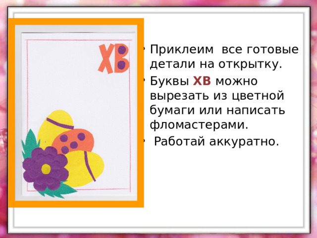 Приклеим все готовые детали на открытку. Буквы ХВ можно вырезать из цветной бумаги или написать фломастерами.  Работай аккуратно.