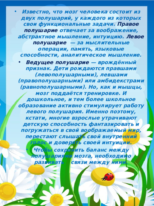 Известно, что мозг человека состоит из двух полушарий, у каждого из которых свои функциональные задачи. Правое полушарие отвечает за воображение, абстрактное мышление, интуицию. Левое полушарие — за мыслительные операции, память, языковые способности, аналитическое мышление. Ведущее полушарие — врождённый признак. Дети рождаются правшами (левополушарными), левшами (правополушарными) или амбидекстрами (равнополушарными). Но, как и мышцы, мозг поддаётся тренировке. И дошкольное, и тем более школьное образование активно стимулирует работу левого полушария. Именно поэтому, кстати, многие взрослые утрачивают детскую способность фантазировать и погружаться в свой воображаемый мир, перестают слышать свой внутренний голос и доверять своей интуиции. Чтобы сохранить баланс между полушариями мозга, необходимо развивать связи между ними.