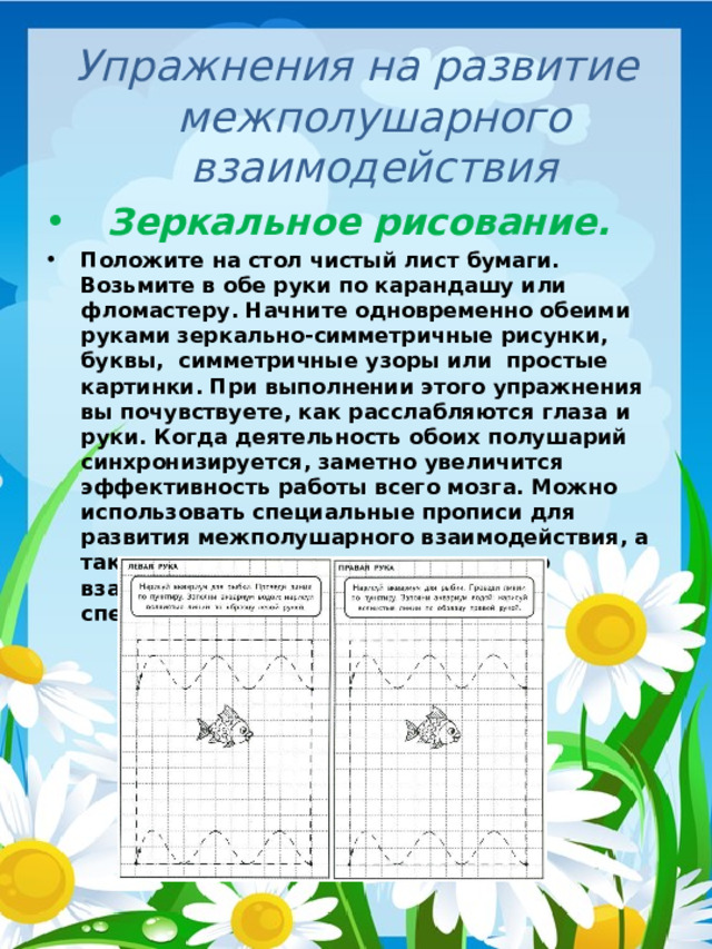 Упражнения на развитие межполушарного взаимодействия    Зеркальное рисование. Положите на стол чистый лист бумаги. Возьмите в обе руки по карандашу или фломастеру. Начните одновременно обеими руками зеркально-симметричные рисунки, буквы,  симметричные узоры или  простые картинки. При выполнении этого упражнения вы почувствуете, как расслабляются глаза и руки. Когда деятельность обоих полушарий синхронизируется, заметно увеличится эффективность работы всего мозга. Можно использовать специальные прописи для развития межполушарного взаимодействия, а также для развития межполушарного взаимодействия у детей существует специальная  рабочая тетрадь.