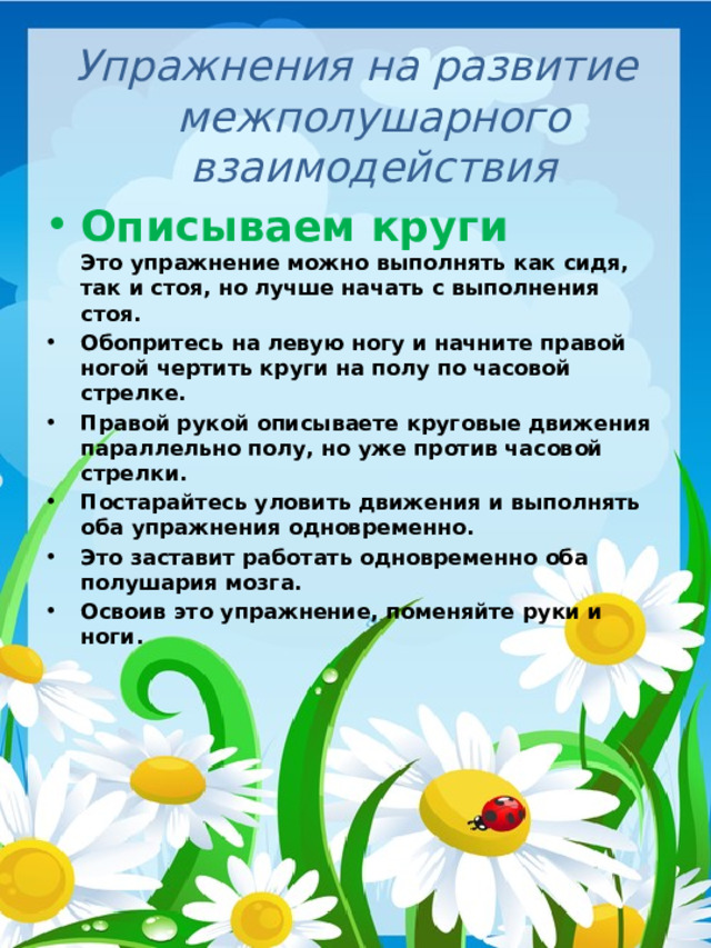 Упражнения на развитие межполушарного взаимодействия Описываем круги  Это упражнение можно выполнять как сидя, так и стоя, но лучше начать с выполнения стоя. Обопритесь на левую ногу и начните правой ногой чертить круги на полу по часовой стрелке. Правой рукой описываете круговые движения параллельно полу, но уже против часовой стрелки. Постарайтесь уловить движения и выполнять оба упражнения одновременно. Это заставит работать одновременно оба полушария мозга. Освоив это упражнение, поменяйте руки и ноги.