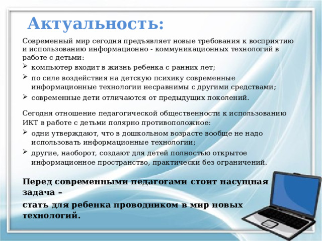 Актуальность: Современный мир сегодня предъявляет новые требования к восприятию и использованию информационно - коммуникационных технологий в работе с детьми: компьютер входит в жизнь ребенка с ранних лет; по силе воздействия на детскую психику современные информационные технологии несравнимы с другими средствами; современные дети отличаются от предыдущих поколений. Сегодня отношение педагогической общественности к использованию ИКТ в работе с детьми полярно противоположное: одни утверждают, что в дошкольном возрасте вообще не надо использовать информационные технологии; другие, наоборот, создают для детей полностью открытое информационное пространство, практически без ограничений. Перед современными педагогами стоит насущная задача – стать для ребенка проводником в мир новых технологий.