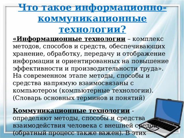 Что такое информационно-коммуникационные технологии? «Информационные технологии – комплекс методов, способов и средств, обеспечивающих хранение, обработку, передачу и отображение информации и ориентированных на повышение эффективности и производительности труда». На современном этапе методы, способы и средства напрямую взаимосвязаны с компьютером (компьютерные технологии). (Словарь основных терминов и понятий) Коммуникационные технологии - определяют методы, способы и средства взаимодействия человека с внешней средой (обратный процесс также важен). В этих коммуникациях компьютер занимает свое место.