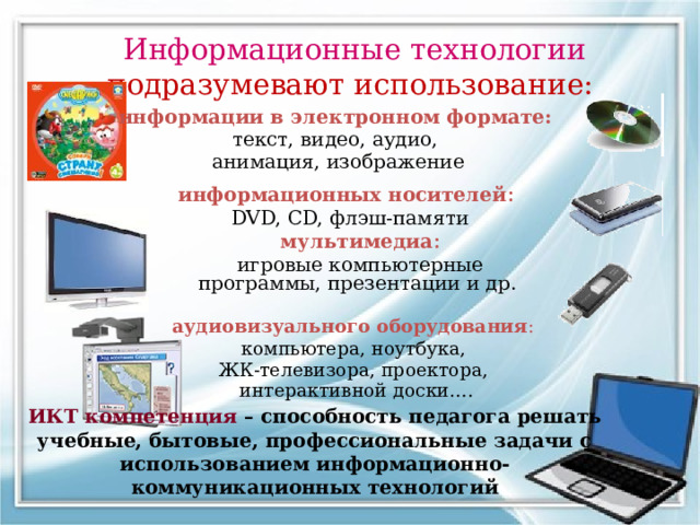 Информационные технологии подразумевают использование: информации в электронном формате:  текст, видео, аудио, анимация, изображение информационных носителей :  DVD, CD, флэш-памяти  мультимедиа :  игровые компьютерные программы, презентации и др. аудиовизуального оборудования :  компьютера, ноутбука, ЖК-телевизора, проектора, интерактивной доски…. ИКТ компетенция – способность педагога решать учебные, бытовые, профессиональные задачи с использованием информационно-коммуникационных технологий