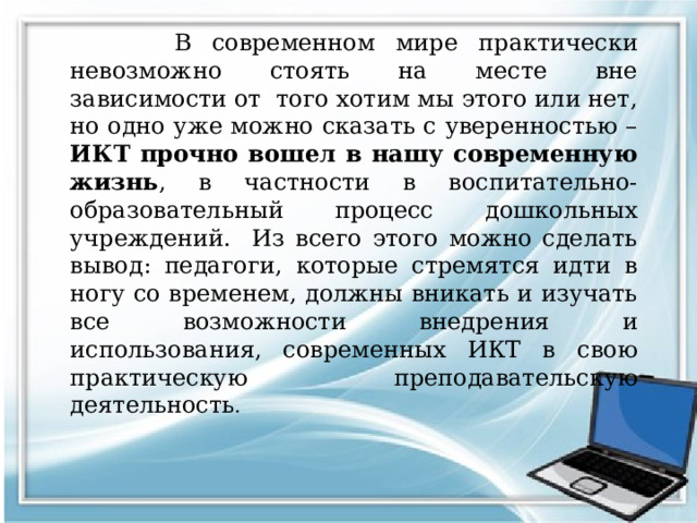 В современном мире практически невозможно стоять на месте вне зависимости от того хотим мы этого или нет, но одно уже можно сказать с уверенностью – ИКТ прочно вошел в нашу современную жизнь , в частности в воспитательно-образовательный процесс дошкольных учреждений. Из всего этого можно сделать вывод: педагоги, которые стремятся идти в ногу со временем, должны вникать и изучать все возможности внедрения и использования, современных ИКТ в свою практическую преподавательскую деятельность .