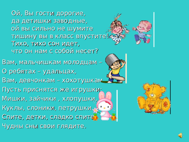 Ой, Вы гости дорогие,  да детишки заводные,  ой вы сильно не шумите  тишину вы в класс впустите!  Тихо, тихо сон идет,  что он нам с собой несет? Вам, мальчишкам молодцам – О ребятах – удальцах, Вам, девчонкам – хохотушкам Пусть приснятся же игрушки: Мишки, зайчики , хлопушки, Куклы, слоники, петрушки. Спите, детки, сладко спите, Чудны сны свои глядите.