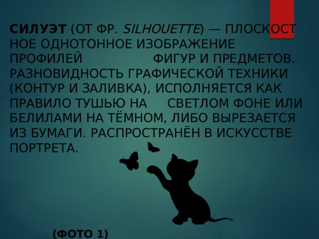 Силуэт  (от фр.  Silhouette ) — пло­ско­ст­ное од­но­тон­ное изо­бра­же­ние профилей фи­гур и пред­ме­тов. Разновидность графической техники (контур и заливка), ис­пол­ня­ет­ся как правило ту­шью на свет­лом фо­не или бе­ли­ла­ми на тём­ном, ли­бо вы­ре­за­ет­ся из бу­ма­ги. Распространён в искусстве портрета.                           (ФОТО 1)