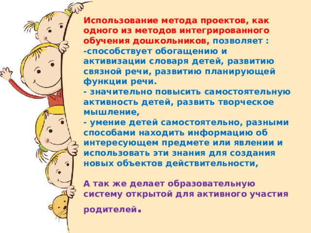 Использование метода проектов, как одного из методов интегрированного обучения дошкольников, позволяет :  -способствует обогащению и активизации словаря детей, развитию связной речи, развитию планирующей функции речи.  - значительно повысить самостоятельную активность детей, развить творческое мышление,  - умение детей самостоятельно, разными способами находить информацию об интересующем предмете или явлении и использовать эти знания для создания новых объектов действительности,   А так же делает образовательную систему открытой для активного участия родителей .