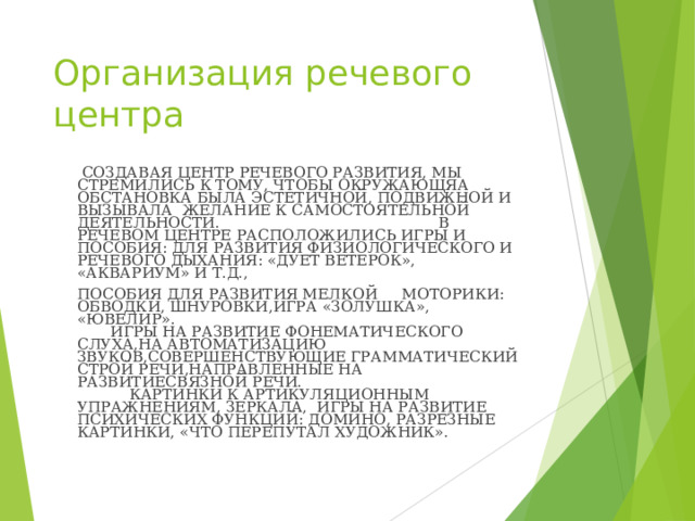 Организация речевого центра  СОЗДАВАЯ ЦЕНТР РЕЧЕВОГО РАЗВИТИЯ, МЫ СТРЕМИЛИСЬ К ТОМУ, ЧТОБЫ ОКРУЖАЮЩЯА ОБСТАНОВКА БЫЛА ЭСТЕТИЧНОЙ, ПОДВИЖНОЙ И ВЫЗЫВАЛА ЖЕЛАНИЕ К САМОСТОЯТЕЛЬНОЙ ДЕЯТЕЛЬНОСТИ. В РЕЧЕВОМ ЦЕНТРЕ РАСПОЛОЖИЛИСЬ ИГРЫ И ПОСОБИЯ: ДЛЯ РАЗВИТИЯ ФИЗИОЛОГИЧЕСКОГО И РЕЧЕВОГО ДЫХАНИЯ: «ДУЕТ ВЕТЕРОК», «АКВАРИУМ» И Т.Д.,  ПОСОБИЯ ДЛЯ РАЗВИТИЯ МЕЛКОЙ МОТОРИКИ: ОБВОДКИ, ШНУРОВКИ,ИГРА «ЗОЛУШКА», «ЮВЕЛИР». ИГРЫ НА РАЗВИТИЕ ФОНЕМАТИЧЕСКОГО СЛУХА,НА АВТОМАТИЗАЦИЮ ЗВУКОВ,СОВЕРШЕНСТВУЮЩИЕ ГРАММАТИЧЕСКИЙ СТРОЙ РЕЧИ,НАПРАВЛЕННЫЕ НА РАЗВИТИЕСВЯЗНОЙ РЕЧИ. КАРТИНКИ К АРТИКУЛЯЦИОННЫМ УПРАЖНЕНИЯМ, ЗЕРКАЛА, ИГРЫ НА РАЗВИТИЕ ПСИХИЧЕСКИХ ФУНКЦИЙ: ДОМИНО, РАЗРЕЗНЫЕ КАРТИНКИ, «ЧТО ПЕРЕПУТАЛ ХУДОЖНИК».