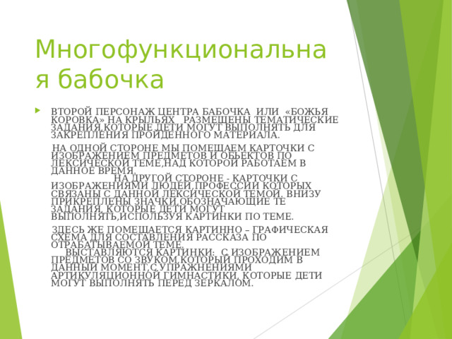 Многофункциональная бабочка ВТОРОЙ ПЕРСОНАЖ ЦЕНТРА БАБОЧКА ИЛИ «БОЖЬЯ КОРОВКА» НА КРЫЛЬЯХ РАЗМЕЩЕНЫ ТЕМАТИЧЕСКИЕ ЗАДАНИЯ,КОТОРЫЕ ДЕТИ МОГУТ ВЫПОЛНЯТЬ ДЛЯ ЗАКРЕПЛЕНИЯ ПРОЙДЕННОГО МАТЕРИАЛА.  НА ОДНОЙ СТОРОНЕ МЫ ПОМЕЩАЕМ КАРТОЧКИ С ИЗОБРАЖЕНИЕМ ПРЕДМЕТОВ И ОБЬЕКТОВ ПО ЛЕКСИЧЕСКОЙ ТЕМЕ,НАД КОТОРОЙ РАБОТАЕМ В ДАННОЕ ВРЕМЯ. НА ДРУГОЙ СТОРОНЕ - КАРТОЧКИ С ИЗОБРАЖЕНИЯМИ ЛЮДЕЙ,ПРОФЕССИИ КОТОРЫХ СВЯЗАНЫ С ДАННОЙ ЛЕКСИЧЕСКОЙ ТЕМОЙ. ВНИЗУ ПРИКРЕПЛЕНЫ ЗНАЧКИ,ОБОЗНАЧАЮЩИЕ ТЕ ЗАДАНИЯ, КОТОРЫЕ ДЕТИ МОГУТ ВЫПОЛНЯТЬ,ИСПОЛЬЗУЯ КАРТИНКИ ПО ТЕМЕ.  ЗДЕСЬ ЖЕ ПОМЕЩАЕТСЯ КАРТИННО – ГРАФИЧЕСКАЯ СХЕМА ДЛЯ СОСТАВЛЕНИЯ РАССКАЗА ПО ОТРАБАТЫВАЕМОЙ ТЕМЕ. ВЫСТАВЛЯЮТСЯ КАРТИНКИ: С ИЗОБРАЖЕНИЕМ ПРЕДМЕТОВ СО ЗВУКОМ,КОТОРЫЙ ПРОХОДИМ В ДАННЫЙ МОМЕНТ,С УПРАЖНЕНИЯМИ АРТИКУЛЯЦИОННОЙ ГИМНАСТИКИ, КОТОРЫЕ ДЕТИ МОГУТ ВЫПОЛНЯТЬ ПЕРЕД ЗЕРКАЛОМ.