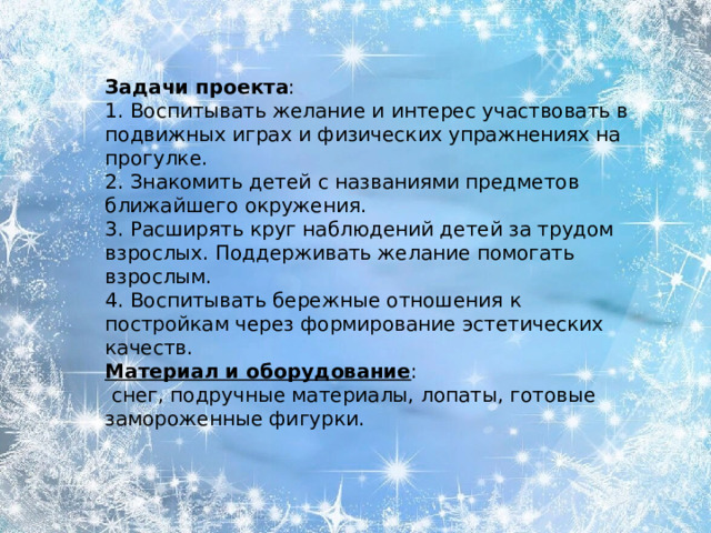 Задачи   проекта : 1. Воспитывать желание и интерес участвовать в подвижных играх и физических упражнениях на прогулке. 2. Знакомить детей с названиями предметов ближайшего окружения. 3. Расширять круг наблюдений детей за трудом взрослых. Поддерживать желание помогать взрослым. 4. Воспитывать бережные отношения к постройкам через формирование эстетических качеств. Материал и оборудование :  снег, подручные материалы, лопаты, готовые замороженные фигурки.  