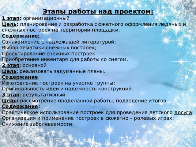 Этапы работы над проектом: 1 этап : организационный  Цель : планирование и разработка сюжетного оформления ледяных и снежных построек на территории площадки. Содержание; Ознакомление с надлежащей литературой; Выбор тематики снежных построек; Проектирование снежных построек   Приобретение инвентаря для работы со снегом. 2 этап : основной  Цель : реализовать задуманные планы. Содержание : Изготовление построек на участке группы; Оригинальность идеи и надежность конструкций. 3 этап : результативный  Цель : рассмотрение проделанной работы, подведение итогов. Содержание : Практическое использование построек для проведения детского  досуга : Организация и применение построек в сюжетно – ролевых играх; Снижение заболеваемости;